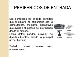 PERIFERICOS DE ENTRADA

Los periféricos de entrada permiten
que el usuario se comunique con la
computadora, mediante dispositivos
que ayudan al ingreso de información
desde el exterior.
Estos datos pueden provenir de
distintas fuentes, siendo la principal
un ser humano.

Teclado,   mouse,     cámara     web,
micrófono etc
 