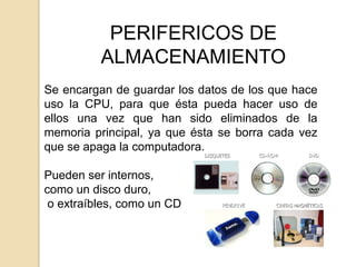 PERIFERICOS DE
          ALMACENAMIENTO
Se encargan de guardar los datos de los que hace
uso la CPU, para que ésta pueda hacer uso de
ellos una vez que han sido eliminados de la
memoria principal, ya que ésta se borra cada vez
que se apaga la computadora.

Pueden ser internos,
como un disco duro,
 o extraíbles, como un CD
 