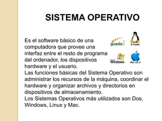 SISTEMA OPERATIVO

Es el software básico de una
computadora que provee una
interfaz entre el resto de programas
del ordenador, los dispositivos
hardware y el usuario.
Las funciones básicas del Sistema Operativo son
administrar los recursos de la máquina, coordinar el
hardware y organizar archivos y directorios en
dispositivos de almacenamiento.
Los Sistemas Operativos más utilizados son Dos,
Windows, Linux y Mac.
 