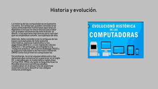 Historia y evolución.
La historia de las computadoras es bastante
reciente. Sin embargo, pueden considerarse
como antecedentes numerosos aparatos no
digitales e incluso no electrónicos para lidiar
con grandes volúmenesde información: el
ábaco, o los aparatos mecánicos para calcular
que se empleaban antaño, son ejemplo de ello.
Además, debe considerarse lo antiguas de las
bases conceptuales de todo sistema
informático, como la matemática y los
algoritmos (830 d.C.),o las reglas de cálculo
(1620 d.C.).Sin embargo,se considera a la
“máquina analítica” de Charles Babbage (1833)y
la máquina tabuladora de Hermann Hollerith
(1890)como los primeros computadores.
Sin embargo, no eran equiparablesaún a los
sistemas que comenzaron a aparecer en el siglo
XX. Liderados por el matemático inglés Alan
Turing (1912-1954),durante la Segunda Guerra
Mundial diversoscientíficos aliados
colaboraban en el desarrollode sistemas
automáticos para descifrar los códigos
militares enemigos.
 