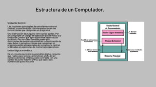 Estructura de un Computador.
Unidad de Control:
Las funciones principales de este elemento son el
control, la coordinación y la interpretación de las
instrucciones que componen un programa.
Una instrucción de máquina tiene varias partes. Por
un lado poseeun código de operación que le indica a la
Unidad de Control qué operación debe hacerse con
los datos. Por otro lado también posee dos
direcciones de memoria que indican la localización de
esos datos. Las instrucciones que componen un
programa están almacenadas en la memoria central,
ordenadas en posiciones de memoria consecutivas.
Unidad lógica aritmética:
Es un circuito electrónico automático digital conjunto
que realiza operaciones aritméticas y bit a bit en
números binarios enteros. Esto contrasta con una
unidad de punto flotante (FPU), que opera con
números de punto flotante
 