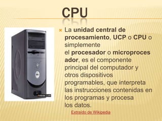 CPU
   La unidad central de
    procesamiento, UCP o CPU o
    simplemente
    el procesador o microproces
    ador, es el componente
    principal del computador y
    otros dispositivos
    programables, que interpreta
    las instrucciones contenidas en
    los programas y procesa
    los datos.
      Extraído de Wikipedia
 