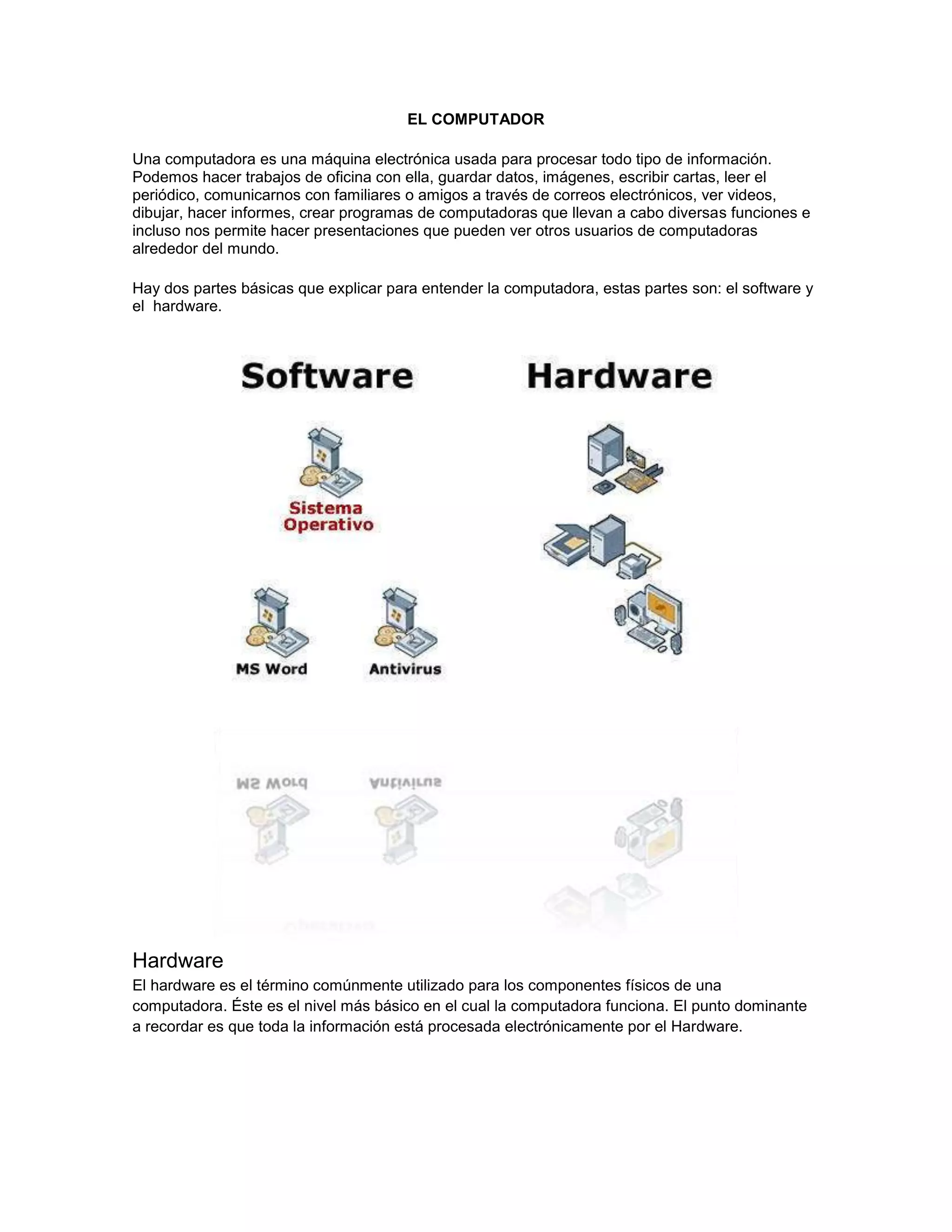 EL COMPUTADOR

Una computadora es una máquina electrónica usada para procesar todo tipo de información.
Podemos hacer trabajos de oficina con ella, guardar datos, imágenes, escribir cartas, leer el
periódico, comunicarnos con familiares o amigos a través de correos electrónicos, ver videos,
dibujar, hacer informes, crear programas de computadoras que llevan a cabo diversas funciones e
incluso nos permite hacer presentaciones que pueden ver otros usuarios de computadoras
alrededor del mundo.

Hay dos partes básicas que explicar para entender la computadora, estas partes son: el software y
el hardware.




Hardware
El hardware es el término comúnmente utilizado para los componentes físicos de una
computadora. Éste es el nivel más básico en el cual la computadora funciona. El punto dominante
a recordar es que toda la información está procesada electrónicamente por el Hardware.
 