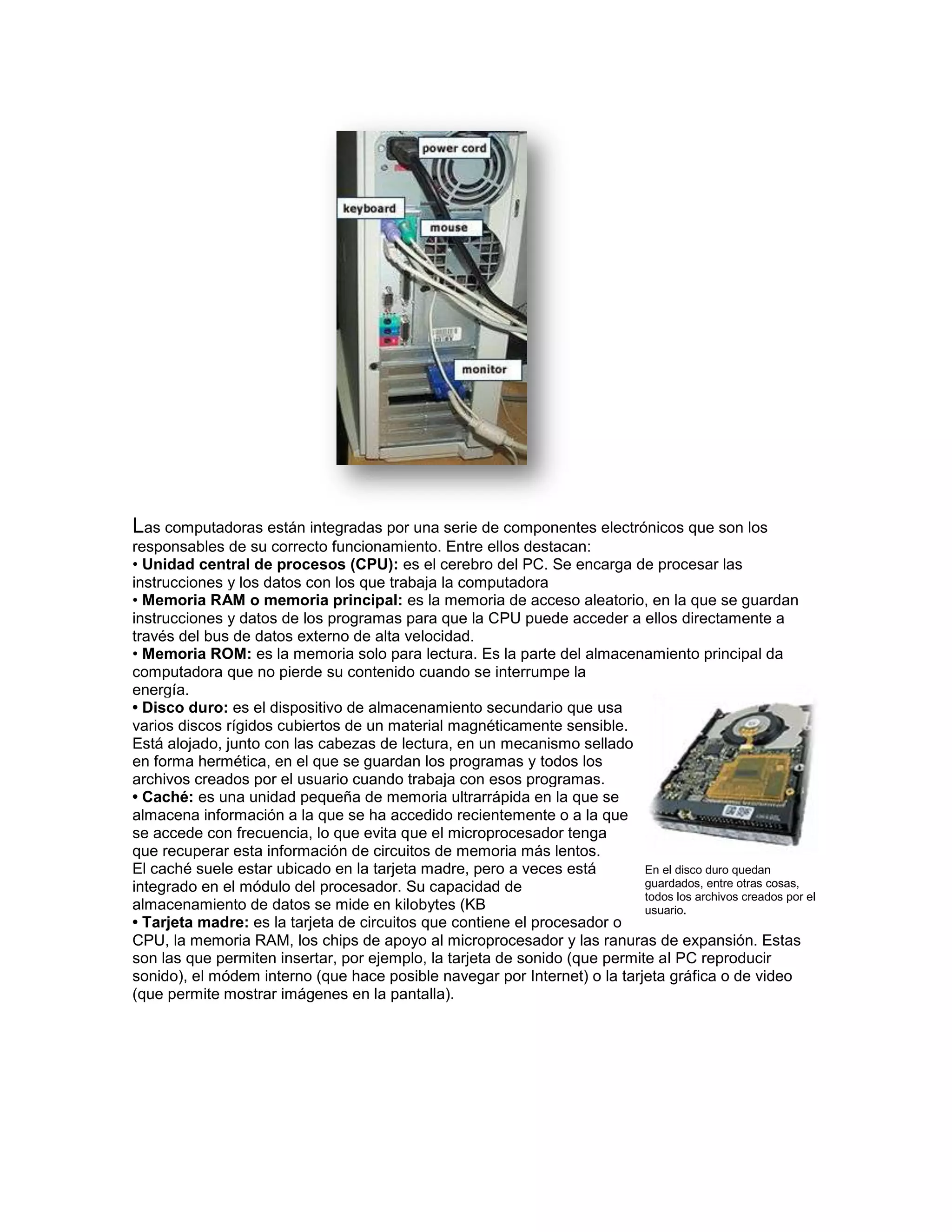Las computadoras están integradas por una serie de componentes electrónicos que son los
responsables de su correcto funcionamiento. Entre ellos destacan:
• Unidad central de procesos (CPU): es el cerebro del PC. Se encarga de procesar las
instrucciones y los datos con los que trabaja la computadora
• Memoria RAM o memoria principal: es la memoria de acceso aleatorio, en la que se guardan
instrucciones y datos de los programas para que la CPU puede acceder a ellos directamente a
través del bus de datos externo de alta velocidad.
• Memoria ROM: es la memoria solo para lectura. Es la parte del almacenamiento principal da
computadora que no pierde su contenido cuando se interrumpe la
energía.
• Disco duro: es el dispositivo de almacenamiento secundario que usa
varios discos rígidos cubiertos de un material magnéticamente sensible.
Está alojado, junto con las cabezas de lectura, en un mecanismo sellado
en forma hermética, en el que se guardan los programas y todos los
archivos creados por el usuario cuando trabaja con esos programas.
• Caché: es una unidad pequeña de memoria ultrarrápida en la que se
almacena información a la que se ha accedido recientemente o a la que
se accede con frecuencia, lo que evita que el microprocesador tenga
que recuperar esta información de circuitos de memoria más lentos.
El caché suele estar ubicado en la tarjeta madre, pero a veces está         En el disco duro quedan
integrado en el módulo del procesador. Su capacidad de                      guardados, entre otras cosas,
                                                                            todos los archivos creados por el
almacenamiento de datos se mide en kilobytes (KB                            usuario.
• Tarjeta madre: es la tarjeta de circuitos que contiene el procesador o
CPU, la memoria RAM, los chips de apoyo al microprocesador y las ranuras de expansión. Estas
son las que permiten insertar, por ejemplo, la tarjeta de sonido (que permite al PC reproducir
sonido), el módem interno (que hace posible navegar por Internet) o la tarjeta gráfica o de video
(que permite mostrar imágenes en la pantalla).
 