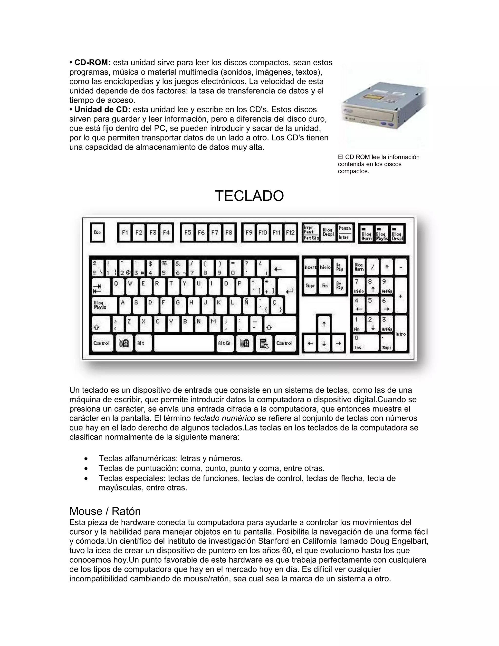 • CD-ROM: esta unidad sirve para leer los discos compactos, sean estos
programas, música o material multimedia (sonidos, imágenes, textos),
como las enciclopedias y los juegos electrónicos. La velocidad de esta
unidad depende de dos factores: la tasa de transferencia de datos y el
tiempo de acceso.
• Unidad de CD: esta unidad lee y escribe en los CD's. Estos discos
sirven para guardar y leer información, pero a diferencia del disco duro,
que está fijo dentro del PC, se pueden introducir y sacar de la unidad,
por lo que permiten transportar datos de un lado a otro. Los CD's tienen
una capacidad de almacenamiento de datos muy alta.
                                                                            El CD ROM lee la información
                                                                            contenida en los discos
                                                                            compactos.



                                         TECLADO




Un teclado es un dispositivo de entrada que consiste en un sistema de teclas, como las de una
máquina de escribir, que permite introducir datos la computadora o dispositivo digital.Cuando se
presiona un carácter, se envía una entrada cifrada a la computadora, que entonces muestra el
carácter en la pantalla. El término teclado numérico se refiere al conjunto de teclas con números
que hay en el lado derecho de algunos teclados.Las teclas en los teclados de la computadora se
clasifican normalmente de la siguiente manera:

        Teclas alfanuméricas: letras y números.
        Teclas de puntuación: coma, punto, punto y coma, entre otras.
        Teclas especiales: teclas de funciones, teclas de control, teclas de flecha, tecla de
        mayúsculas, entre otras.


Mouse / Ratón
Esta pieza de hardware conecta tu computadora para ayudarte a controlar los movimientos del
cursor y la habilidad para manejar objetos en tu pantalla. Posibilita la navegación de una forma fácil
y cómoda.Un científico del instituto de investigación Stanford en California llamado Doug Engelbart,
tuvo la idea de crear un dispositivo de puntero en los años 60, el que evoluciono hasta los que
conocemos hoy.Un punto favorable de este hardware es que trabaja perfectamente con cualquiera
de los tipos de computadora que hay en el mercado hoy en día. Es difícil ver cualquier
incompatibilidad cambiando de mouse/ratón, sea cual sea la marca de un sistema a otro.
 
