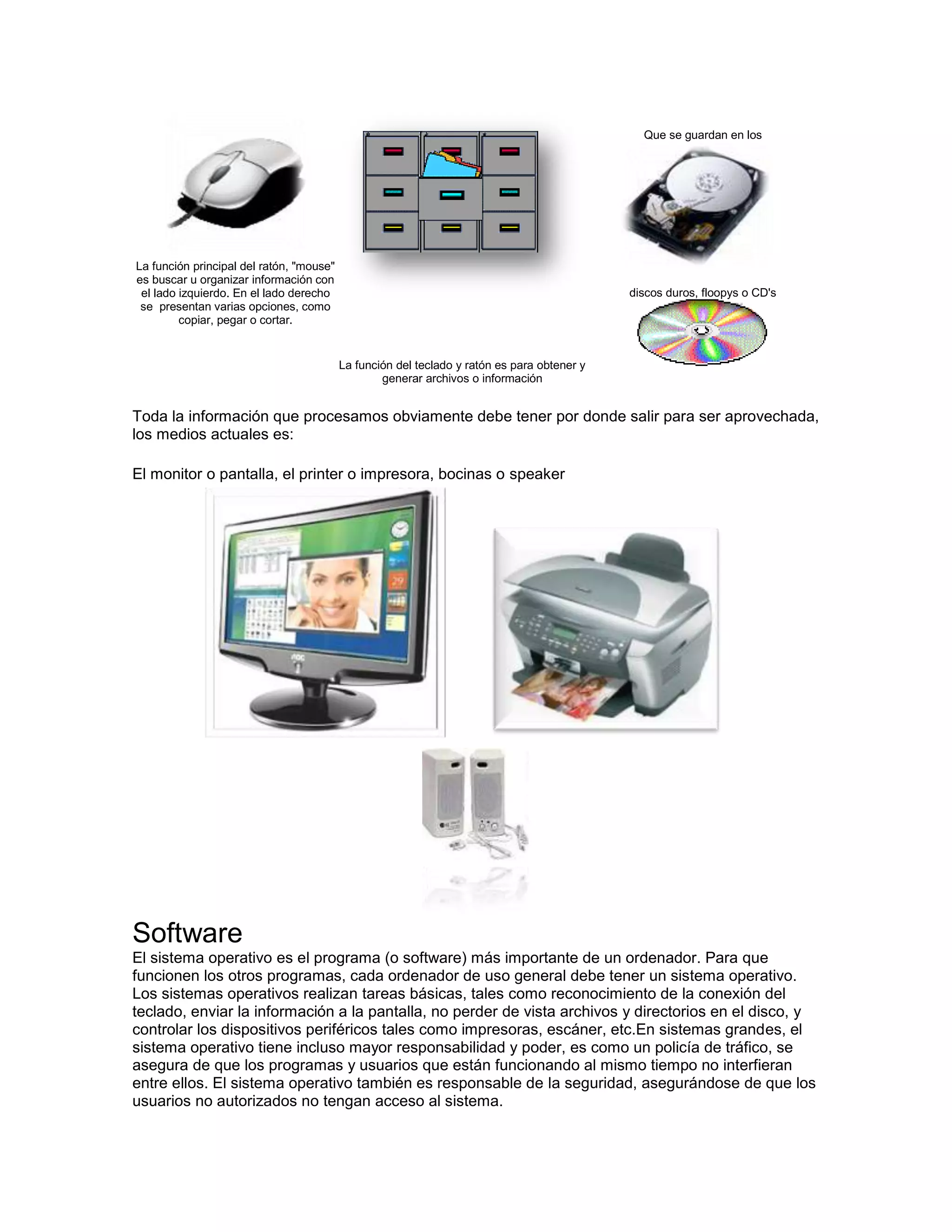 Que se guardan en los




La función principal del ratón, "mouse"
es buscar u organizar información con
 el lado izquierdo. En el lado derecho                                                       discos duros, floopys o CD's
 se presentan varias opciones, como
         copiar, pegar o cortar.


                                          La función del teclado y ratón es para obtener y
                                                  generar archivos o información


Toda la información que procesamos obviamente debe tener por donde salir para ser aprovechada,
los medios actuales es:

El monitor o pantalla, el printer o impresora, bocinas o speaker




Software
El sistema operativo es el programa (o software) más importante de un ordenador. Para que
funcionen los otros programas, cada ordenador de uso general debe tener un sistema operativo.
Los sistemas operativos realizan tareas básicas, tales como reconocimiento de la conexión del
teclado, enviar la información a la pantalla, no perder de vista archivos y directorios en el disco, y
controlar los dispositivos periféricos tales como impresoras, escáner, etc.En sistemas grandes, el
sistema operativo tiene incluso mayor responsabilidad y poder, es como un policía de tráfico, se
asegura de que los programas y usuarios que están funcionando al mismo tiempo no interfieran
entre ellos. El sistema operativo también es responsable de la seguridad, asegurándose de que los
usuarios no autorizados no tengan acceso al sistema.
 
