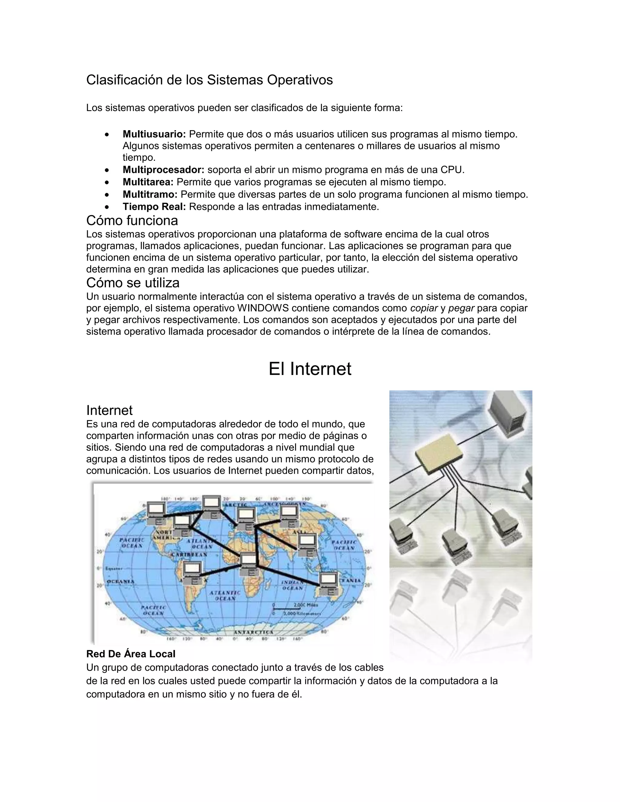 Clasificación de los Sistemas Operativos
Los sistemas operativos pueden ser clasificados de la siguiente forma:

        Multiusuario: Permite que dos o más usuarios utilicen sus programas al mismo tiempo.
        Algunos sistemas operativos permiten a centenares o millares de usuarios al mismo
        tiempo.
        Multiprocesador: soporta el abrir un mismo programa en más de una CPU.
        Multitarea: Permite que varios programas se ejecuten al mismo tiempo.
        Multitramo: Permite que diversas partes de un solo programa funcionen al mismo tiempo.
        Tiempo Real: Responde a las entradas inmediatamente.
Cómo funciona
Los sistemas operativos proporcionan una plataforma de software encima de la cual otros
programas, llamados aplicaciones, puedan funcionar. Las aplicaciones se programan para que
funcionen encima de un sistema operativo particular, por tanto, la elección del sistema operativo
determina en gran medida las aplicaciones que puedes utilizar.
Cómo se utiliza
Un usuario normalmente interactúa con el sistema operativo a través de un sistema de comandos,
por ejemplo, el sistema operativo WINDOWS contiene comandos como copiar y pegar para copiar
y pegar archivos respectivamente. Los comandos son aceptados y ejecutados por una parte del
sistema operativo llamada procesador de comandos o intérprete de la línea de comandos.


                                        El Internet

Internet
Es una red de computadoras alrededor de todo el mundo, que
comparten información unas con otras por medio de páginas o
sitios. Siendo una red de computadoras a nivel mundial que
agrupa a distintos tipos de redes usando un mismo protocolo de
comunicación. Los usuarios de Internet pueden compartir datos,




Red De Área Local
Un grupo de computadoras conectado junto a través de los cables
de la red en los cuales usted puede compartir la información y datos de la computadora a la
computadora en un mismo sitio y no fuera de él.
 