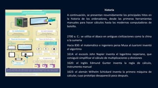 historia
A continuación, se presentan resumidamente los principales hitos en
la historia de los ordenadores, desde las primeras herramientas
manuales para hacer cálculos hasta las modernas computadoras de
bolsillo.
2700 a. C.: se utiliza el ábaco en antiguas civilizaciones como la china
o la sumeria
Hacia 830: el matemático e ingeniero persa Musa al-Juarismi inventó
el algoritmo
1614: el escocés John Napier inventa el logaritmo neperiano, que
consiguió simplificar el cálculo de multiplicaciones y divisiones
1620: el inglés Edmund Gunter inventa la regla de cálculo,
instrumento manual
1623: el alemán Wilhelm Schickard inventa la primera máquina de
calcular, cuyo prototipo desapareció poco después.
 