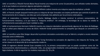 1642: el científico y filósofo francés Blaise Pascal inventa una máquina de sumar (la pascalina), que utilizaba ruedas dentadas,
y de la que todavía se conservan algunos ejemplares originales.
1671: el filósofo y matemático alemán Gottfried Wilhelm Leibniz inventa una máquina capaz de multiplicar y dividir.
1801: el francés Joseph Jacquard inventa para su máquina de tejer brocados una tarjeta perforada que controla el patrón de
funcionamiento de la máquina, una idea que sería empleada más adelante por los primeros ordenadores.
1833: el matemático e inventor británico Charles Babbage diseña e intenta construir la primera computadora, de
funcionamiento mecánico, a la que llamó la "máquina analítica". Sin embargo, la tecnología de su época no estaba lo
suficientemente avanzada para hacer realidad su idea.
1890: el norteamericano Hermann Hollerith inventa una máquina tabuladora aprovechando algunas de las ideas de Babbage,
que se utilizó para elaborar el censo de EEUU. Hollerith fundó posteriormente la compañía que después se convertiría en
IBM.
1893: el científico suizo Otto Steiger desarrolla la primera calculadora automática que se fabricó y empleó a escala industrial,
conocida como la Millonaria.
1936: el matemático y computólogo inglés Alan Turing formaliza los conceptos de algoritmo y de máquina de Turing, que
serían claves en el desarrollo de la computación moderna.
1938: El ingeniero alemán Konrad Zuse completa la Z1, la primera computadora que se puede considerar como tal. De
funcionamiento electromecánico y utilizando relés, era programable (mediante cinta perforada) y usaba sistema binario y
lógica boleana. A ella le seguirían los modelos mejorados Z2, Z3 y Z4.
 