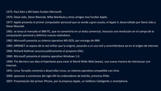 1975: Paul Alen y Bill Gates fundan Microsoft.
1976: Steve Jobs, Steve Wozniak, Mike Markkula y otros amigos mas fundan Apple.
1977: Apple presenta el primer computador personal que se vende a gran escala, el Apple II, desarrollado por Steve Jobs y
Steve Wozniak.
1981: se lanza al mercado el IBM PC, que se convertiría en un éxito comercial, marcaría una revolución en el campo de la
computación personal y definiría nuevos estándares.
1982: Microsoft presenta su sistema operativo MS-DOS, por encargo de IBM.
1983: ARPANET se separa de la red militar que la originó, pasando a un uso civil y convirtiéndose así en el origen de Internet.
1983: Richard Stallman anuncia públicamente el proyecto GNU.
1985: Microsoft presenta el sistema operativo Windows 1.0.
1990: Tim Berners-Lee idea el hipertexto para crear el World Wide Web (www), una nueva manera de interactuar con
Internet.
1991: Linus Torvalds comenzó a desarrollar Linux, un sistema operativo compatible con Unix.
2000: aparecen a comienzos del siglo XXI los ordenadores de bolsillo, primeras PDAs
2007: Presentación del primer iPhone, por la empresa Apple, un teléfono inteligente o smartphone.
 