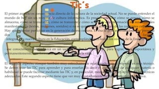 El primer aspecto es consecuencia directa de la cultura de la sociedad actual. No se puede entender el
mundo de hoy sin un mínimo de cultura informática. Es preciso entender cómo se genera, cómo se
almacena, cómo se transforma, cómo se transmite y cómo se accede a la información en sus múltiples
manifestaciones (textos, imágenes, sonidos) si no se quiere estar al margen de las corrientes culturales.
Hay que intentar participar en la generación de esa cultura. Es ésa la gran oportunidad, que presenta
dos facetas:
· integrar esta nueva cultura en la Educación, contemplándola en todos los niveles de la Enseñanza.
· ese conocimiento se traduzca en un uso generalizado de las TIC para lograr, libre, espontánea y
permanentemente, una formación a lo largo de toda la vida.
El segundo aspecto, aunque también muy estrechamente relacionado con el primero, es más técnico.
Se deben usar las TIC para aprender y para enseñar. Es decir el aprendizaje de cualquier materia o
habilidad se puede facilitar mediante las TIC y, en particular, mediante Internet, aplicando las técnicas
adecuadas. Este segundo aspecto tiene que ver muy ajustadamente con la Informática Educativa.
 