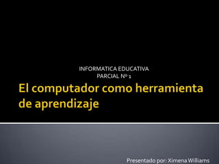 El computador como herramienta de aprendizaje   INFORMATICA EDUCATIVA PARCIAL Nº 1 Presentado por: Ximena Williams 