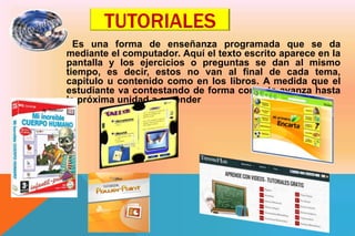 TUTORIALES
Es una forma de enseñanza programada que se da
mediante el computador. Aquí el texto escrito aparece en la
pantalla y los ejercicios o preguntas se dan al mismo
tiempo, es decir, estos no van al final de cada tema,
capitulo u contenido como en los libros. A medida que el
estudiante va contestando de forma correcta avanza hasta
la próxima unidad a aprender
 