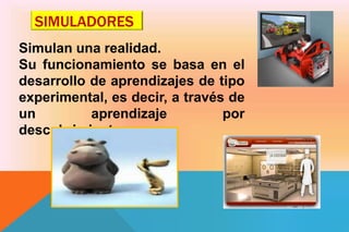 SIMULADORES
Simulan una realidad.
Su funcionamiento se basa en el
desarrollo de aprendizajes de tipo
experimental, es decir, a través de
un aprendizaje por
descubrimiento.
 