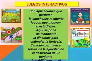 JUEGOS INTERACTIVOS
Son aplicaciones que
permiten
la enseñanza mediante
juegos que motivan
al estudiante.
Aquí se pone
de manifiesto
la dinámica para
estimular la fantasía.
También permiten a
través de la ejercitación
el desarrollo de un
conjunto
 