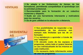 VENTAJAS
 Se adapta a las limitaciones de tiempo de los
formadores, permitiendo compatibilizar el aprendizaje con
la actividad profesional.
 Recomendable para la formación de un colectivo
numeroso y disperso.
 Suele ser una herramienta interesante y motivadora
para los usuarios.
 Es de gran utilidad en la educación a distancia.
DESVENTAJ
AS
 Sus posibilidades de responder a las
necesidades de los alumnos son
siempre más limitadas que las de un
formador.
 La resistencia a aprender a través de
una "máquina".
 El elevado costo de los equipos y
programas, sobre todo si quiere hacerse
un uso individualizado de los mismos en
cada institución.
 Es necesaria cierta información antes
de usar los programas.
 