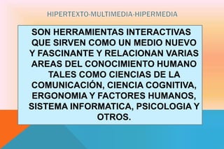 SON HERRAMIENTAS INTERACTIVAS
QUE SIRVEN COMO UN MEDIO NUEVO
Y FASCINANTE Y RELACIONAN VARIAS
AREAS DEL CONOCIMIENTO HUMANO
TALES COMO CIENCIAS DE LA
COMUNICACIÓN, CIENCIA COGNITIVA,
ERGONOMIA Y FACTORES HUMANOS,
SISTEMA INFORMATICA, PSICOLOGIA Y
OTROS.
 
