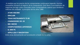A medida que los precios de los componentes continuaron bajando, muchas
compañías entraron al negocio de la computación. Esto llevó a una explosión de
máquinas de bajo costo conocidas como computadores caseros que vendieron
millones de unidades a principios de los años 1980.
 ATARI 400/800
 SINCLAIR
 TEXAS INSTRUMENTS TI-99
 COMMODORE VIC-20
 BBC MICRO
 COMPUTADORAS JAPONESAS
 EL IBM PC
 APPLE LISA Y MACINTOSH
Entre otras demostrando así la evolución a través de los años.
 