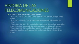 HISTORIA DE LAS
TELECOMUNICACIONES
 Primeros pasos de las telecomunicaciones:
* En los años 3.500 A.C. su comunicación era por medio de hojas de los
arboles.
* En los años 1.184 A.C. ya se comunicaban por medio de señales de
humo.
*En los años 500 A.C. Se comunicaban por medio de caminos separados
ubicando antorchas estratégicamente para así mismo leer el mensaje.
*En los años 490 A.C. se ubicaban hombres en las alturas donde se
trasmitían las información por gestos hechos por el movimiento de los
brazos.
 