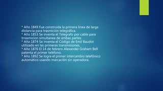 * Año 1849 Fue construida la primera línea de larga
distancia para trasmición telegráfica.
* Año 1853 Se inventa el Telegrafo por cable para
trrasmicion simultanea de ambas partes.
* Año 1874 Se inventa el Código de Emil Baudot
utilizado en las primeras transmisiones.
* Año 1876 El 14 de febrero Alexander Graham Bell
patenta el primer teléfono.
* Año 1892 Se logra el primer intercambio telefónico
automático usando marcación sin operadora.
 