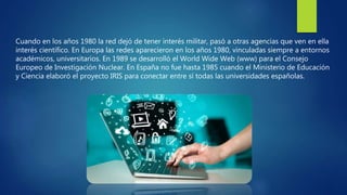 Cuando en los años 1980 la red dejó de tener interés militar, pasó a otras agencias que ven en ella
interés científico. En Europa las redes aparecieron en los años 1980, vinculadas siempre a entornos
académicos, universitarios. En 1989 se desarrolló el World Wide Web (www) para el Consejo
Europeo de Investigación Nuclear. En España no fue hasta 1985 cuando el Ministerio de Educación
y Ciencia elaboró el proyecto IRIS para conectar entre sí todas las universidades españolas.
 