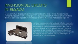 INVENCION DEL CIRCUITO
INTREGADO
Es una estructura de pequeña dimensión conocida como chip o micro chip de material
semiconductor, se hicieron posibles gracias a experimentos con elementos semiconductores
donde se demostró el posible reemplazo de los tubos de vacío a mediados del siglo XX.
Nació del físico ingeniero Werner Jacobi Erfinder integrar in
circuito electrónico en un solo dispositivo desarrolló el primer
amplificador de transistor integrado en 1949, mas tarde el
ingeniero británico de radio Geoffrey Dummer propuso la
integración de una variedad de componentes electrónicos
estándares en un cristal monolítico semiconductor en 1952. Un
año después, Harwick Johnson hizo una patente para el
prototipo de un circuito integrado.
 