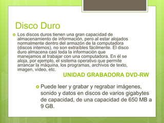 Disco Duro
 Los discos duros tienen una gran capacidad de
almacenamiento de información, pero al estar alojados
normalmente dentro del armazón de la computadora
(discos internos), no son extraíbles fácilmente. El disco
duro almacena casi toda la información que
manejamos al trabajar con una computadora. En él se
aloja, por ejemplo, el sistema operativo que permite
arrancar la máquina, los programas, archivos de texto,
imagen, vídeo, etc.
UNIDAD GRABADORA DVD-RW
 Puede leer y grabar y regrabar imágenes,
sonido y datos en discos de varios gigabytes
de capacidad, de una capacidad de 650 MB a
9 GB.
 