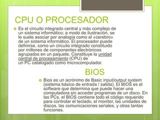 CPU O PROCESADOR
 Es el circuito integrado central y más complejo de
un sistema informático; a modo de ilustración, se
le suele asociar por analogía como el «cerebro»
de un sistema informático. El procesador puede
definirse, como un circuito integrado constituido
por millones de componentes electrónicos
agrupados en un paquete. Constituye la unidad
central de procesamiento (CPU) de
un PC catalogado como microcomputador.
BIOS
 Bios es un acrónimo de Basic input/output system
(sistema básico de entrada / salida). El BIOS es el
software que determina que puede hacer una
computadora sin acceder programas de un disco. En
las PCs, el BIOS contiene todo el código requerido
para controlar el teclado, el monitor, las unidades de
discos, las comunicaciones seriales, y otras tantas
funciones.
 