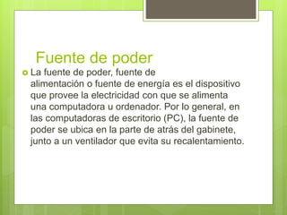Fuente de poder
 La fuente de poder, fuente de
alimentación o fuente de energía es el dispositivo
que provee la electricidad con que se alimenta
una computadora u ordenador. Por lo general, en
las computadoras de escritorio (PC), la fuente de
poder se ubica en la parte de atrás del gabinete,
junto a un ventilador que evita su recalentamiento.
 