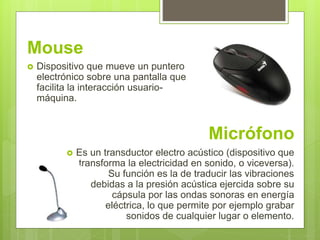 Mouse
 Dispositivo que mueve un puntero
electrónico sobre una pantalla que
facilita la interacción usuario-
máquina.
Micrófono
 Es un transductor electro acústico (dispositivo que
transforma la electricidad en sonido, o viceversa).
Su función es la de traducir las vibraciones
debidas a la presión acústica ejercida sobre su
cápsula por las ondas sonoras en energía
eléctrica, lo que permite por ejemplo grabar
sonidos de cualquier lugar o elemento.
 