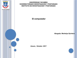 UNIVERSIDAD YACAMBU
VICERRECTORADO INVESTIGACION Y POSTGRADO
INSTITUTO DE INVESTIGACION Y POSTGRADO
El computador
Abogada: Marbelys Quintero
Araure, Octubre 2017
 