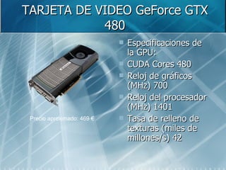TARJETA DE VIDEO GeForce GTX 480 Especificaciones de la GPU:  CUDA Cores 480  Reloj de gráficos (MHz) 700  Reloj del procesador (MHz) 1401  Tasa de relleno de texturas (miles de millones/s) 42  Precio aproximado: 469 € 