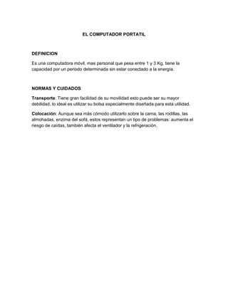 EL COMPUTADOR PORTATIL
DEFINICION
Es una computadora móvil, mas personal que pesa entre 1 y 3 Kg, tiene la
capacidad por un periodo determinada sin estar conectado a la energía.
NORMAS Y CUIDADOS
Transporte: Tiene gran facilidad de su movilidad esto puede ser su mayor
debilidad, lo ideal es utilizar su bolsa especialmente diseñada para esta utilidad.
Colocación: Aunque sea más cómodo utilizarlo sobre la cama, las rodillas, las
almohadas, enzima del sofá, estos representan un tipo de problemas: aumenta el
riesgo de caídas, también afecta el ventilador y la refrigeración.