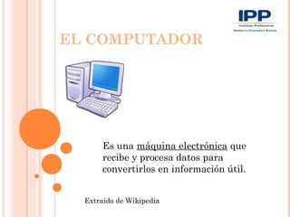 EL COMPUTADOR




       Es una máquina electrónica que
       recibe y procesa datos para
       convertirlos en información útil.


  Extraido de Wikipedia
 