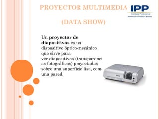 PROYECTOR MULTIMEDIA

         (DATA SHOW)

Un proyector de
diapositivas es un
dispositivo óptico-mecánico
que sirve para
ver diapositivas (transparenci
as fotográficas) proyectadas
sobre una superficie lisa, como
una pared.
 