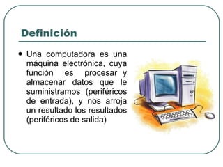 Definición Una computadora es una máquina electrónica, cuya función  es  procesar y almacenar datos que le suministramos  (periféricos de entrada), y nos arroja un resultado los resultados (periféricos de salida) 