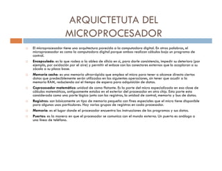 ARQUICTETUTA DEL
                    MICROPROCESADOR
El microprocesador tiene una arquitectura parecida a la computadora digital. En otras palabras, el
microprocesador es como la computadora digital porque ambos realizan cálculos bajo un programa de
control.
Encapsulado: es lo que rodea a la oblea de silicio en si, para darle consistencia, impedir su deterioro (por
ejemplo, por oxidación por el aire) y permitir el enlace con los conectores externos que lo acoplaran a su
zócalo a su placa base.
Memoria cache: es una memoria ultrarrápida que emplea el micro para tener a alcance directo ciertos
datos que predeciblemente serán utilizados en las siguientes operaciones, sin tener que acudir a la
memoria RAM, reduciendo así el tiempo de espera para adquisición de datos.
Coprocesador matemático: unidad de coma flotante. Es la parte del micro especializada en esa clase de
cálculos matemáticos, antiguamente estaba en el exterior del procesador en otro chip. Esta parte esta
considerada como una parte lógica junto con los registros, la unidad de control, memoria y bus de datos.
Registros: son básicamente un tipo de memoria pequeña con fines especiales que el micro tiene disponible
para algunos usos particulares. Hay varios grupos de registros en cada procesador.
Memoria: es el lugar donde el procesador encuentra las instrucciones de los programas y sus datos.
Puertos: es la manera en que el procesador se comunica con el mundo externo. Un puerto es análogo a
una línea de teléfono.
 