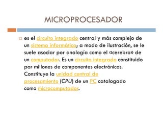 MICROPROCESADOR
es el circuito integrado central y más complejo de
un sistema informático; a modo de ilustración, se le
suele asociar por analogía como el «cerebro» de
un computador. Es un circuito integrado constituido
por millones de componentes electrónicos.
Constituye la unidad central de
procesamiento (CPU) de un PC catalogado
como microcomputador.
 
