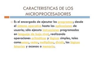 CARACTERISTICAS DE LOS
       MICROPROCESADORES
Es el encargado de ejecutar los programas; desde
el sistema operativo hasta las aplicaciones de
usuario; sólo ejecuta instrucciones programadas
en lenguaje de bajo nivel, realizando
operaciones aritméticas y lógicas simples, tales
comosumar, restar, multiplicar, dividir, las lógicas
binarias y accesos a memoria.
 