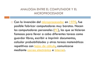 ANALOGIA ENTRE EL COMPUTADOR Y EL
           MICROPROCESADOR

Con la invención del microprocesador en 1970, fue
posible fabricar computadores muy baratos. Nacen
los computadores personales (PC), los que se hicieron
famosos para llevar a cabo diferentes tareas como
guardar libros, escribir e imprimir documentos,
calcular probabilidades y otras tareas matemáticas
repetitivas con hojas de cálculo, comunicarse
mediante correo electrónico e Internet.
 