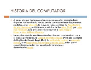 HISTORIA DEL COMPUTADOR
 A pesar de que las tecnologías empleadas en las computadoras
 digitales han cambiado mucho desde que aparecieron los primeros
 modelos en los años 40, la mayoría todavía utiliza la Arquitectura
 de von Neumann, publicada a principios de los años 1940 por John
 von Neumann, que otros autores atribuyen a John Presper
 Eckerty John William Mauchly.
 La arquitectura de Von Neumann describe una computadora con 4
 secciones principales: la unidad aritmético lógica (ALU por sus siglas
 del inglés: Arithmetic Logic Unit), la unidad de control, la memoria
 central, y losdispositivos de entrada y salida (E/S). Estas partes
 están interconectadas por canales de conductores
 denominados buses.
 