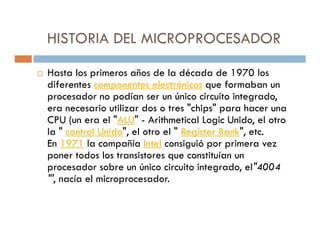 HISTORIA DEL MICROPROCESADOR

Hasta los primeros años de la década de 1970 los
diferentes componentes electrónicos que formaban un
procesador no podían ser un único circuito integrado,
era necesario utilizar dos o tres "chips" para hacer una
CPU (un era el "ALU" - Arithmetical Logic Unido, el otro
la " control Unido", el otro el " Register Bank", etc.
En 1971 la compañía Intel consiguió por primera vez
poner todos los transistores que constituían un
procesador sobre un único circuito integrado, el"4004
"', nacía el microprocesador.
 