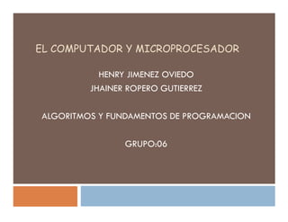 EL COMPUTADOR Y MICROPROCESADOR

           HENRY JIMENEZ OVIEDO
         JHAINER ROPERO GUTIERREZ

ALGORITMOS Y FUNDAMENTOS DE PROGRAMACION

                GRUPO:06
 