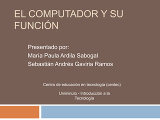 EL COMPUTADOR Y SU
FUNCIÓN
Presentado por:
María Paula Ardila Sabogal
Sebastián Andrés Gaviria Ramos
Centro de educación en tecnología (centec)
Uniminuto - Introducción a la
Tecnología
 