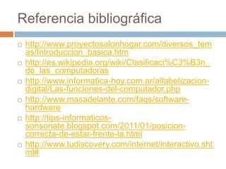 Referencia bibliográfica
 http://www.proyectosalonhogar.com/diversos_tem
as/Introduccion_basica.htm
 http://es.wikipedia.org/wiki/Clasificaci%C3%B3n_
de_las_computadoras
 http://www.informatica-hoy.com.ar/alfabetizacion-
digital/Las-funciones-del-computador.php
 http://www.masadelante.com/faqs/software-
hardware
 http://tips-informaticos-
sonsonate.blogspot.com/2011/01/posicion-
correcta-de-estar-frente-la.html
 http://www.tudiscovery.com/internet/interactivo.sht
ml#
 