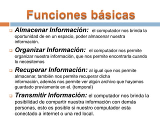  Almacenar Información: el computador nos brinda la
oportunidad de en un espacio, poder almacenar nuestra
información.
 Organizar Información: el computador nos permite
organizar nuestra información, que nos permite encontrarla cuando
lo necesitemos
 Recuperar Información: al igual que nos permite
almacenar, también nos permite recuperar dicha
información, además nos permite ver algún archivo que hayamos
guardado previamente en el. (temporal)
 Transmitir Información: el computador nos brinda la
posibilidad de compartir nuestra información con demás
personas, esto es posible si nuestro computador esta
conectado a internet o una red local.
 