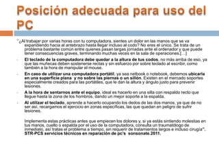 ‘’¿Al trabajar por varias horas con tu computadora, sientes un dolor en las manos que se va
expandiendo hacia al antebrazo hasta llegar incluso al codo? No eres el único. Se trata de un
problema bastante común entre quienes pasan largas jornadas ante el ordenador y que puede
tener consecuencias graves, terminando muchas veces en la sala de operaciones.[…]
 El teclado de la computadora debe quedar a la altura de tus codos, no más arriba de eso, ya
que las muñecas deben sostenerse rectas y sin esfuerzo por sobre teclado al escribir, como
también a la hora de manipular el mouse.
 En caso de utilizar una computadora portátil, ya sea netbook o notebook, debemos ubicarla
en una superficie plana y no sobre las piernas o un sillón. Existen en el mercado soportes
especialmente creados para las portátiles, que le dan la altura y ángulo justo para prevenir
lesiones.
 A la hora de sentarnos ante el equipo, ideal es hacerlo en una silla con respaldo recto que
llegue hasta la zona de los hombros, dando un mejor soporte a la espalda.
 Al utilizar el teclado, aprende a hacerlo ocupando los dedos de las dos manos, ya que de no
ser así, recargamos el ejercicio en zonas específicas, las que quedan en peligro de sufrir
lesiones.
Implementa estas prácticas antes que empiecen los dolores y, si ya estás sintiendo molestias en
tus manos, cuello o espalda por el uso de la computadora, consulta un traumatólogo de
inmediato, así tratas el problema a tiempo, sin requerir de tratamientos largos e incluso cirugía’’.
STR-PCS servicios técnicos en reparación de pc’s sonsonate.2011.
 