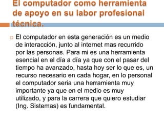  El computador en esta generación es un medio
de interacción, junto al internet mas recurrido
por las personas. Para mi es una herramienta
esencial en el día a día ya que con el pasar del
tiempo ha avanzado, hasta hoy ser lo que es, un
recurso necesario en cada hogar, en lo personal
el computador seria una herramienta muy
importante ya que en el medio es muy
utilizado, y para la carrera que quiero estudiar
(Ing. Sistemas) es fundamental.
 