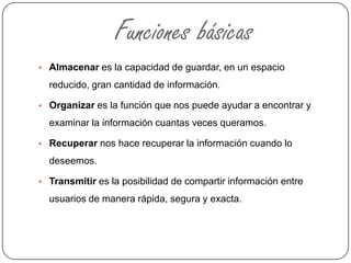 Funciones básicas
• Almacenar es la capacidad de guardar, en un espacio
reducido, gran cantidad de información.
• Organizar es la función que nos puede ayudar a encontrar y
examinar la información cuantas veces queramos.
• Recuperar nos hace recuperar la información cuando lo
deseemos.
• Transmitir es la posibilidad de compartir información entre
usuarios de manera rápida, segura y exacta.
 