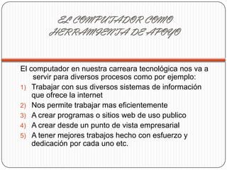 EL COMPUTADOR COMO
HERRAMIENTA DE APOYO
El computador en nuestra carreara tecnológica nos va a
servir para diversos procesos como por ejemplo:
1) Trabajar con sus diversos sistemas de información
que ofrece la internet
2) Nos permite trabajar mas eficientemente
3) A crear programas o sitios web de uso publico
4) A crear desde un punto de vista empresarial
5) A tener mejores trabajos hecho con esfuerzo y
dedicación por cada uno etc.
 